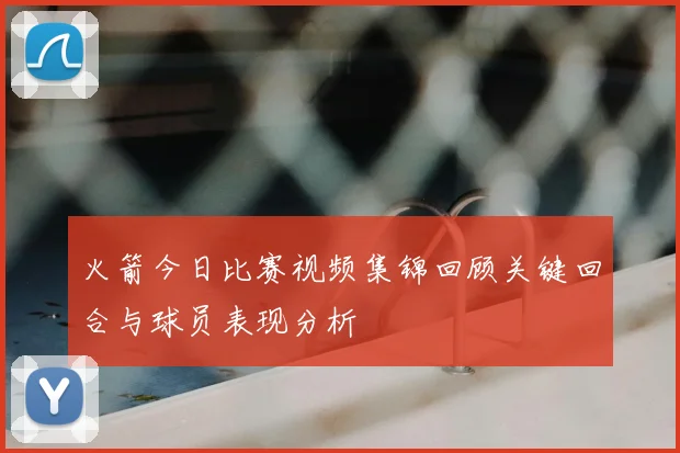 火箭今日比赛视频集锦回顾关键回合与球员表现分析