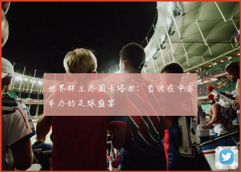 世界杯主办国卡塔尔:首次在中东举办的足球盛宴