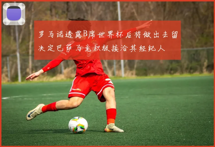 罗马诺透露B席世界杯后将做出去留决定巴萨马竞积极接洽其经纪人