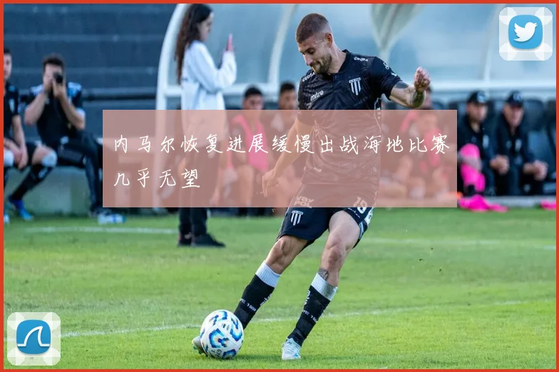 内马尔恢复进展缓慢出战海地比赛几乎无望