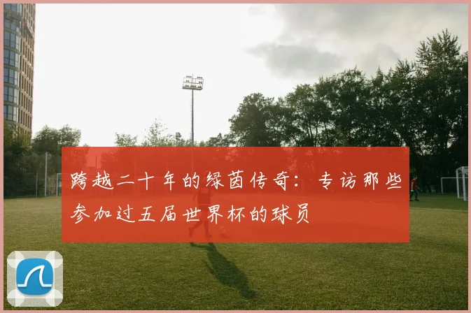 跨越二十年的绿茵传奇：专访那些参加过五届世界杯的球员