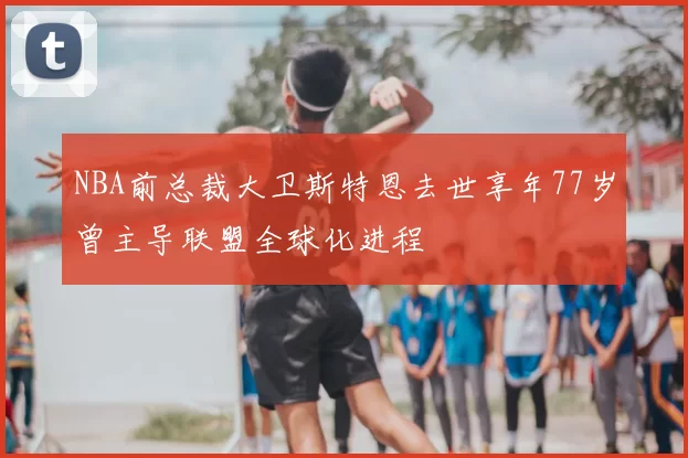 NBA前总裁大卫斯特恩去世享年77岁曾主导联盟全球化进程