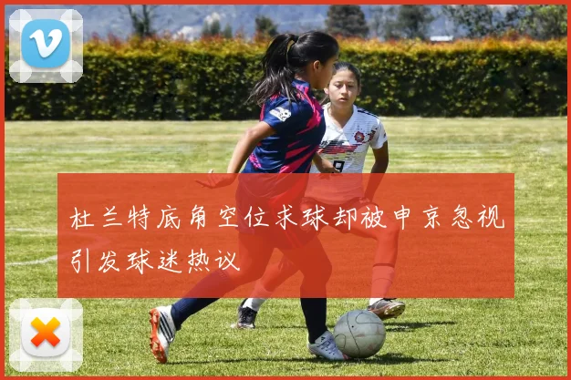 杜兰特底角空位求球却被申京忽视引发球迷热议