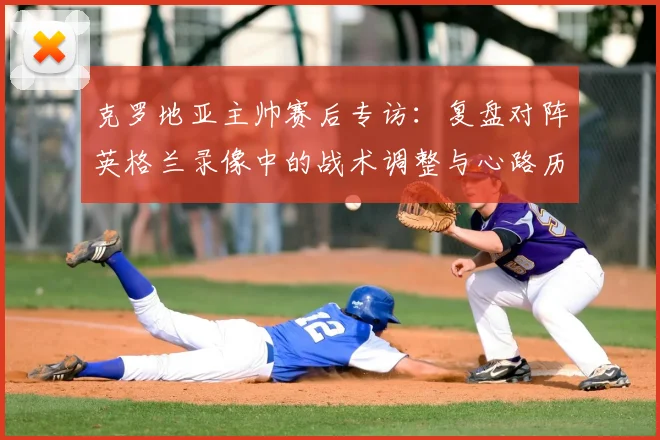 克罗地亚主帅赛后专访:复盘对阵英格兰录像中的战术调整与心路历程