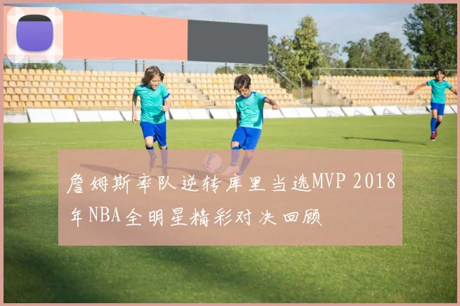 詹姆斯率队逆转库里当选MVP 2018年NBA全明星精彩对决回顾