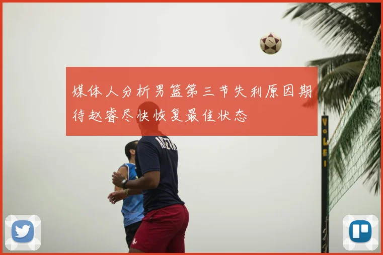 媒体人分析男篮第三节失利原因期待赵睿尽快恢复最佳状态