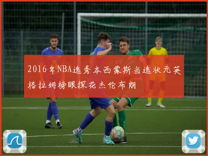 2016年NBA选秀本西蒙斯当选状元英格拉姆榜眼探花杰伦布朗