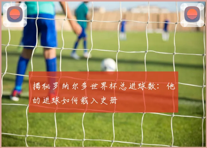 揭秘罗纳尔多世界杯总进球数:他的进球如何载入史册