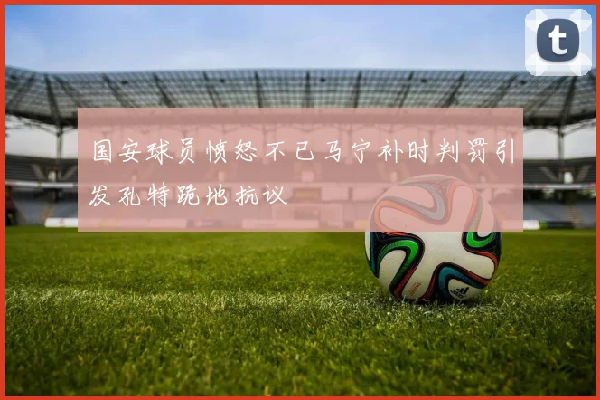 国安球员愤怒不已马宁补时判罚引发孔特跪地抗议