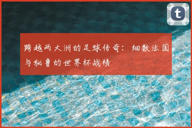跨越两大洲的足球传奇:细数法国与秘鲁的世界杯战绩
