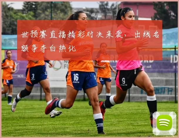 世预赛直播精彩对决来袭,出线名额争夺白热化