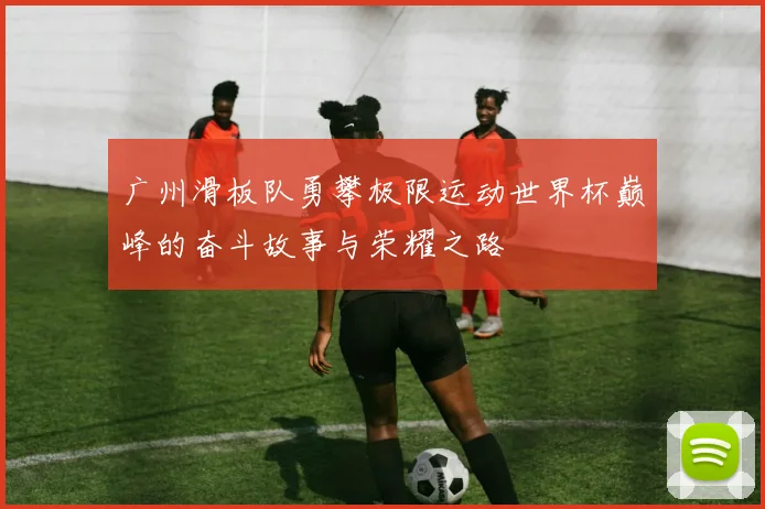 广州滑板队勇攀极限运动世界杯巅峰的奋斗故事与荣耀之路