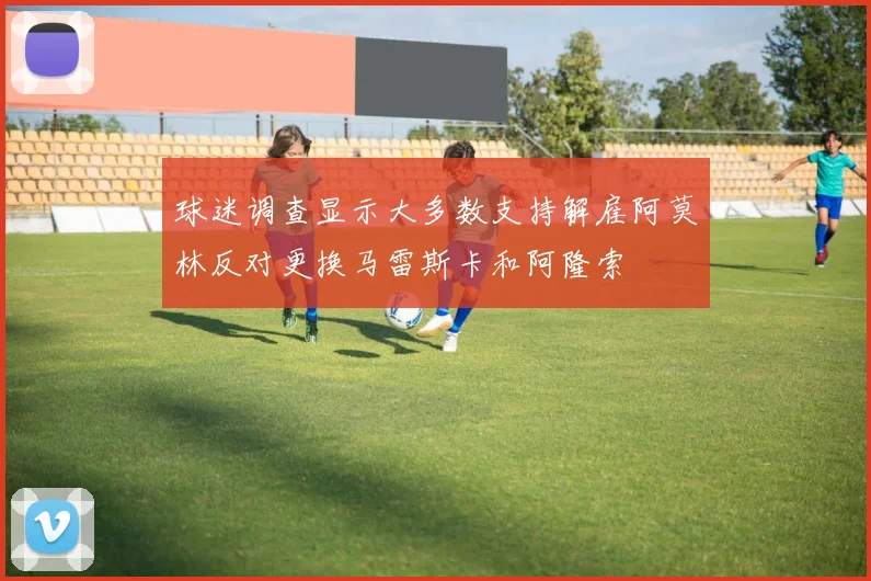 球迷调查显示大多数支持解雇阿莫林反对更换马雷斯卡和阿隆索