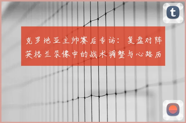 克罗地亚主帅赛后专访:复盘对阵英格兰录像中的战术调整与心路历程