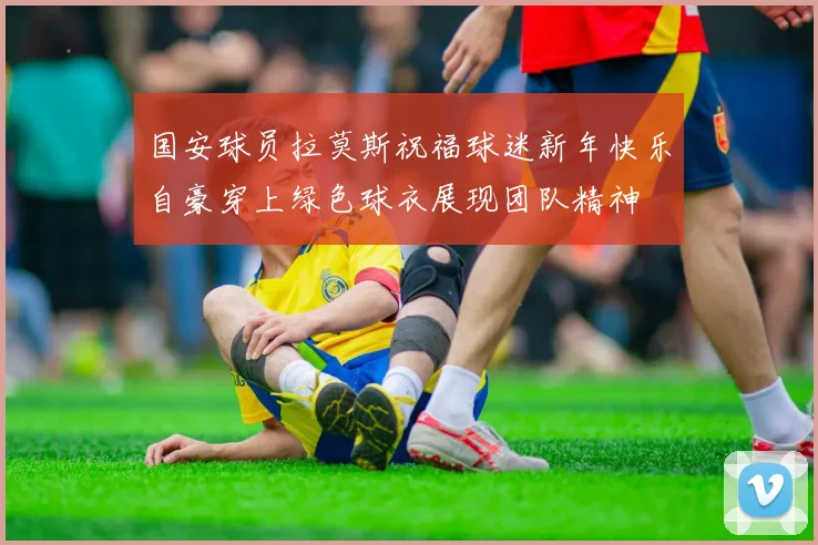 国安球员拉莫斯祝福球迷新年快乐自豪穿上绿色球衣展现团队精神
