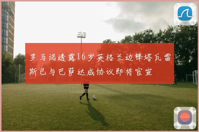 罗马诺透露16岁英格兰边锋塔瓦雷斯已与巴萨达成协议即将官宣