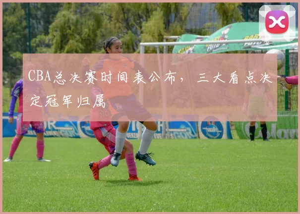 CBA总决赛时间表公布，三大看点决定冠军归属