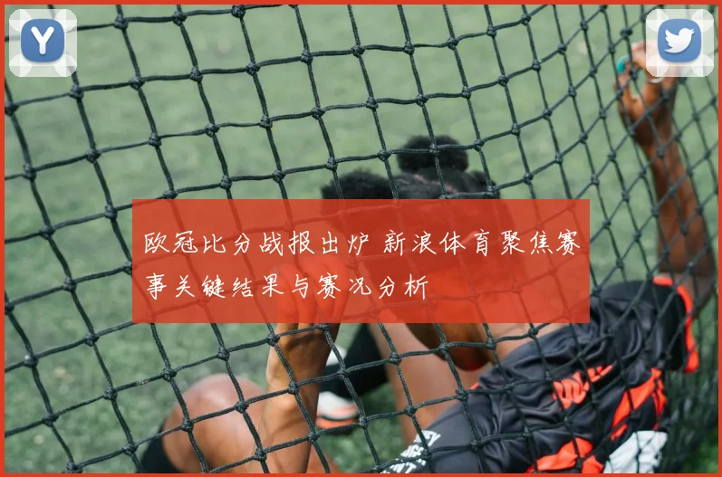 欧冠比分战报出炉 新浪体育聚焦赛事关键结果与赛况分析