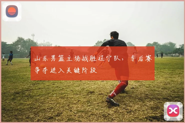 山东男篮主场战胜辽宁队,季后赛争夺进入关键阶段
