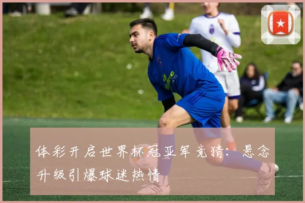 体彩开启世界杯冠亚军竞猜:悬念升级引爆球迷热情