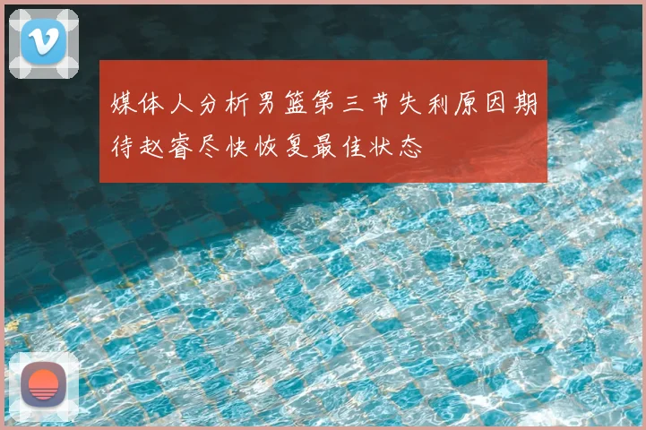 媒体人分析男篮第三节失利原因期待赵睿尽快恢复最佳状态