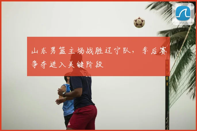 山东男篮主场战胜辽宁队,季后赛争夺进入关键阶段