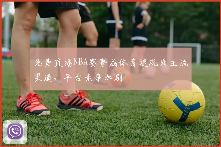 免费直播NBA赛事成体育迷观看主流渠道，平台竞争加剧