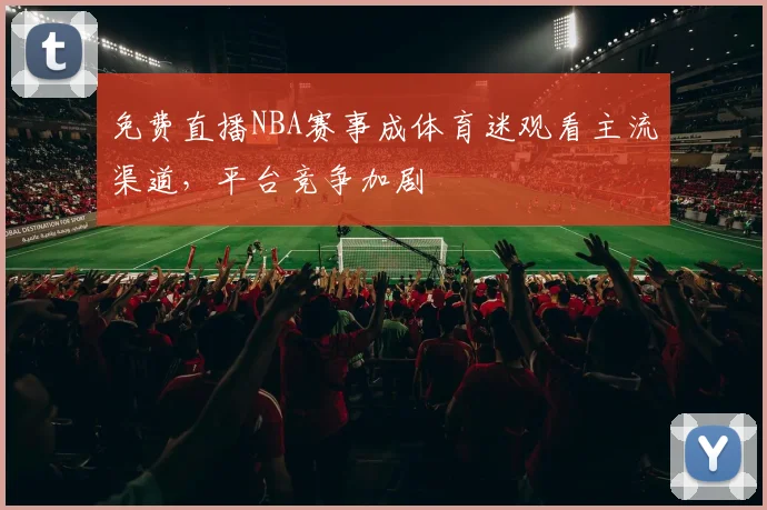 免费直播NBA赛事成体育迷观看主流渠道,平台竞争加剧