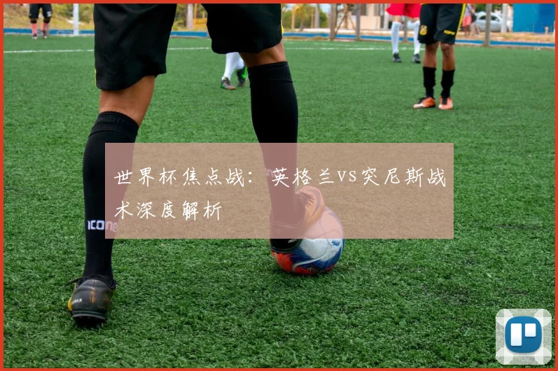 世界杯焦点战:英格兰vs突尼斯战术深度解析