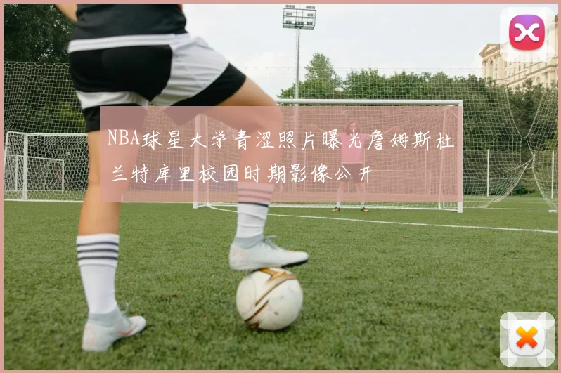 NBA球星大学青涩照片曝光詹姆斯杜兰特库里校园时期影像公开
