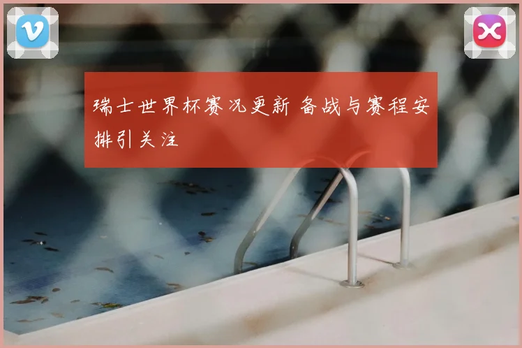 瑞士世界杯赛况更新 备战与赛程安排引关注