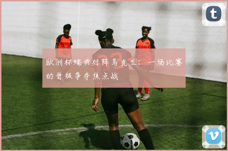 欧洲杯瑞典对阵乌克兰:一场比赛的晋级争夺焦点战