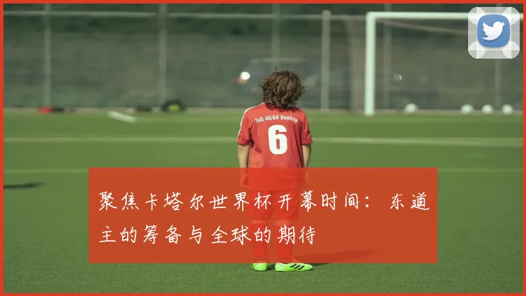 聚焦卡塔尔世界杯开幕时间:东道主的筹备与全球的期待