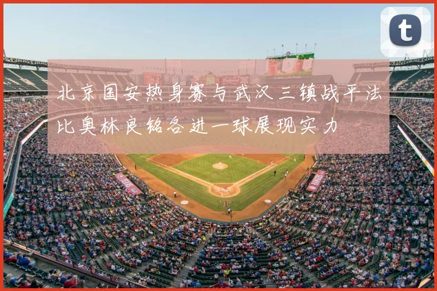 北京国安热身赛与武汉三镇战平法比奥林良铭各进一球展现实力