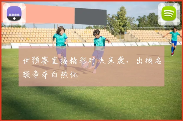 世预赛直播精彩对决来袭,出线名额争夺白热化