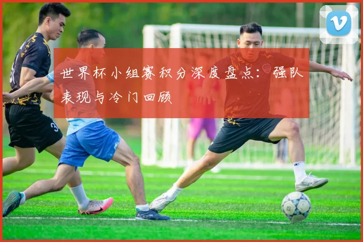 世界杯小组赛积分深度盘点：强队表现与冷门回顾