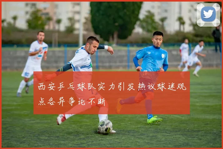 西安乒乓球队实力引发热议球迷观点各异争论不断