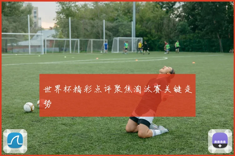 世界杯精彩点评聚焦淘汰赛关键走势