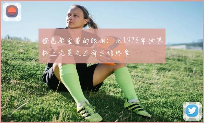 橙色郁金香的眼泪:记1978年世界杯上无冕之王荷兰的终章